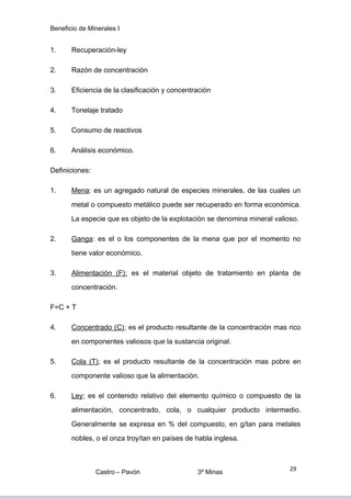 Beneficio de Minerales I
1. Recuperación-ley
2. Razón de concentración
3. Eficiencia de la clasificación y concentración
4. Tonelaje tratado
5. Consumo de reactivos
6. Análisis económico.
Definiciones:
1. Mena: es un agregado natural de especies minerales, de las cuales un
metal o compuesto metálico puede ser recuperado en forma económica.
La especie que es objeto de la explotación se denomina mineral valioso.
2. Ganga: es el o los componentes de la mena que por el momento no
tiene valor económico.
3. Alimentación (F): es el material objeto de tratamiento en planta de
concentración.
F=C + T
4. Concentrado (C); es el producto resultante de la concentración mas rico
en componentes valiosos que la sustancia original.
5. Cola (T); es el producto resultante de la concentración mas pobre en
componente valioso que la alimentación.
6. Ley; es el contenido relativo del elemento químico o compuesto de la
alimentación, concentrado, cola, o cualquier producto intermedio.
Generalmente se expresa en % del compuesto, en g/tan para metales
nobles, o el onza troy/tan en países de habla inglesa.
Castro – Pavón 3º Minas
29
 