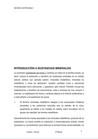 Beneficio de Minerales I
INTRODUCCIÓN A SUSTANCIAS MINERALES
La expresión explotación de minas y canteras se utiliza en el sentido amplio, es
decir, incluye la extracción y beneficio de sustancias minerales en su estado
natural: sólidos -por ejemplo carbón, minerales metalíferos, minerales no
metalíferos y rocas de aplicación-, líquidos -petróleo crudo y soluciones
mineralizadas como salmueras-, y gaseosos -gas natural- También incluye las
explotaciones y beneficio de escombreras, colas y terrazas de ríos, arroyos o
marinas. La explotación de minas y canteras abarca a la minería subterránea y
a cielo abierto y la explotación de pozos.
1. El término minerales metalíferos designa a los compuestos metálicos
asociados a las sustancias naturales que se extraen de la mina.
Igualmente se refiere a los metales en estado nativo envueltos con la
ganga -por ejemplo, las arenas metalíferas-.
Generalmente las menas asociadas a los minerales metalíferos, producto de su
explotación, no hacen posible su utilización y comercialización directa, siendo
necesaria su concentración para alcanzar la primera forma comercializable. La
Castro – Pavón 3º Minas
3
 