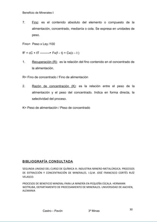 Beneficio de Minerales I
7. Fino: es el contenido absoluto del elemento o compuesto de la
alimentación, concentrado, medianía o cola. Se expresa en unidades de
peso.
Fino= Peso x Ley /100
fF = cC + tT ---------► Fx(f – t) = Cx(c – t )
1. Recuperación (R); es la relación del fino contenido en el concentrado de
la alimentación.
R= Fino de concentrado / Fino de alimentación
2. Razón de concentración (K): es la relación entre el peso de la
alimentación y el peso del concentrado. Indica en forma directa, la
selectividad del proceso.
K= Peso de alimentación / Peso de concentrado
BIBLIOGRAFÍA CONSULTADA
SEGUNDA UNIDAD DEL CURSO DE QUÍMICA III. INDUSTRIA MINERO-METALÚRGICA. PROCESOS
DE EXTRACCIÓN Y CONCENTRACIÓN DE MINERALES. I.Q.M. JOSÉ FRANCISCO CORTÉS RUÍZ
VELASCO.
PROCESOS DE BENEFICIO MINERAL PARA LA MINERÍA EN PEQUEÑA ESCALA. HERMANN
WOTRUBA, DEPARTAMENTO DE PROCESAMIENTO DE MINERALES. UNIVERSIDAD DE AACHEN,
ALEMANIA
Castro – Pavón 3º Minas
30
 