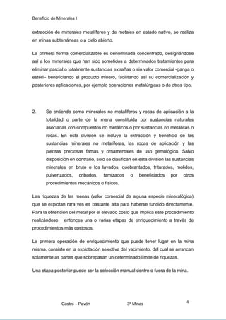 Beneficio de Minerales I
extracción de minerales metalíferos y de metales en estado nativo, se realiza
en minas subterráneas o a cielo abierto.
La primera forma comercializable es denominada concentrado, designándose
así a los minerales que han sido sometidos a determinados tratamientos para
eliminar parcial o totalmente sustancias extrañas o sin valor comercial -ganga o
estéril- beneficiando el producto minero, facilitando así su comercialización y
posteriores aplicaciones, por ejemplo operaciones metalúrgicas o de otros tipo.
2. Se entiende como minerales no metalíferos y rocas de aplicación a la
totalidad o parte de la mena constituida por sustancias naturales
asociadas con compuestos no metálicos o por sustancias no metálicas o
rocas. En esta división se incluye la extracción y beneficio de las
sustancias minerales no metalíferas, las rocas de aplicación y las
piedras preciosas famas y ornamentales de uso gemológico. Salvo
disposición en contrario, solo se clasifican en esta división las sustancias
minerales en bruto o los lavados, quebrantados, triturados, molidos,
pulverizados, cribados, tamizados o beneficiados por otros
procedimientos mecánicos o físicos.
Las riquezas de las menas (valor comercial de alguna especie mineralógica)
que se explotan rara ves es bastante alta para haberse fundido directamente.
Para la obtención del metal por el elevado costo que implica este procedimiento
realizándose entonces una o varias etapas de enriquecimiento a través de
procedimientos más costosos.
La primera operación de enriquecimiento que puede tener lugar en la mina
misma, consiste en la explotación selectiva del yacimiento, del cual se arrancan
solamente as partes que sobrepasan un determinado límite de riquezas.
Una etapa posterior puede ser la selección manual dentro o fuera de la mina.
Castro – Pavón 3º Minas
4
 
