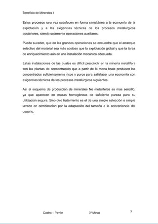 Beneficio de Minerales I
Estos procesos rara vez satisfacen en forma simultánea a la economía de la
explotación y a las exigencias técnicas de los procesos metalúrgicos
posteriores, siendo solamente operaciones auxiliares.
Puede suceder, que en las grandes operaciones se encuentre que el arranque
selectivo del material sea más costoso que la explotación global y que la tarea
de enriquecimiento aún en una instalación mecánica adecuada.
Estas instalaciones de las cuales es difícil prescindir en la minería metalífera
son las plantas de concentración que a partir de la mena bruta producen los
concentrados suficientemente ricos y puros para satisfacer una economía con
exigencias técnicas de los procesos metalúrgicos siguientes.
Así el esquema de producción de minerales No metalíferos es mas sencillo,
ya que aparecen en masas homogéneas de suficiente pureza para su
utilización segura. Sino otro tratamiento es el de una simple selección o simple
lavado en combinación por la adaptación del tamaño a la conveniencia del
usuario.
Castro – Pavón 3º Minas
5
 