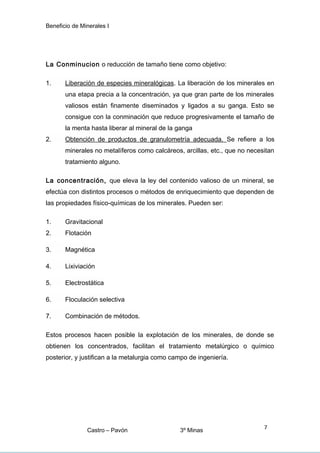 Beneficio de Minerales I
La Conminucion o reducción de tamaño tiene como objetivo:
1. Liberación de especies mineralógicas. La liberación de los minerales en
una etapa precia a la concentración, ya que gran parte de los minerales
valiosos están finamente diseminados y ligados a su ganga. Esto se
consigue con la conminación que reduce progresivamente el tamaño de
la menta hasta liberar al mineral de la ganga
2. Obtención de productos de granulometría adecuada. Se refiere a los
minerales no metalíferos como calcáreos, arcillas, etc., que no necesitan
tratamiento alguno.
La concentración, que eleva la ley del contenido valioso de un mineral, se
efectúa con distintos procesos o métodos de enriquecimiento que dependen de
las propiedades físico-químicas de los minerales. Pueden ser:
1. Gravitacional
2. Flotación
3. Magnética
4. Lixiviación
5. Electrostática
6. Floculación selectiva
7. Combinación de métodos.
Estos procesos hacen posible la explotación de los minerales, de donde se
obtienen los concentrados, facilitan el tratamiento metalúrgico o químico
posterior, y justifican a la metalurgia como campo de ingeniería.
Castro – Pavón 3º Minas
7
 