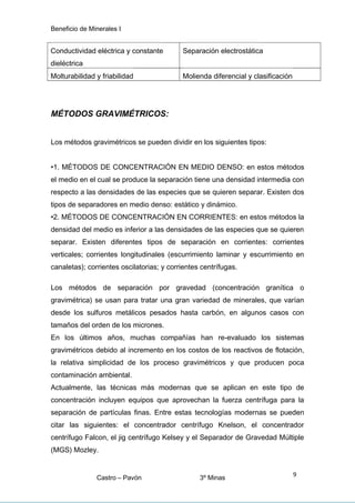 Beneficio de Minerales I
Conductividad eléctrica y constante
dieléctrica
Separación electrostática
Molturabilidad y friabilidad Molienda diferencial y clasificación
MÉTODOS GRAVIMÉTRICOS:
Los métodos gravimétricos se pueden dividir en los siguientes tipos:
•1. MÉTODOS DE CONCENTRACIÓN EN MEDIO DENSO: en estos métodos
el medio en el cual se produce la separación tiene una densidad intermedia con
respecto a las densidades de las especies que se quieren separar. Existen dos
tipos de separadores en medio denso: estático y dinámico.
•2. MÉTODOS DE CONCENTRACIÓN EN CORRIENTES: en estos métodos la
densidad del medio es inferior a las densidades de las especies que se quieren
separar. Existen diferentes tipos de separación en corrientes: corrientes
verticales; corrientes longitudinales (escurrimiento laminar y escurrimiento en
canaletas); corrientes oscilatorias; y corrientes centrífugas.
Los métodos de separación por gravedad (concentración granítica o
gravimétrica) se usan para tratar una gran variedad de minerales, que varían
desde los sulfuros metálicos pesados hasta carbón, en algunos casos con
tamaños del orden de los micrones.
En los últimos años, muchas compañías han re-evaluado los sistemas
gravimétricos debido al incremento en los costos de los reactivos de flotación,
la relativa simplicidad de los proceso gravimétricos y que producen poca
contaminación ambiental.
Actualmente, las técnicas más modernas que se aplican en este tipo de
concentración incluyen equipos que aprovechan la fuerza centrífuga para la
separación de partículas finas. Entre estas tecnologías modernas se pueden
citar las siguientes: el concentrador centrífugo Knelson, el concentrador
centrífugo Falcon, el jig centrífugo Kelsey y el Separador de Gravedad Múltiple
(MGS) Mozley.
Castro – Pavón 3º Minas
9
 