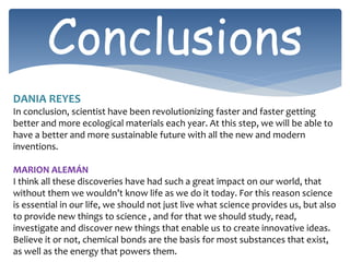 Conclusions
DANIA REYES
In conclusion, scientist have been revolutionizing faster and faster getting
better and more ecological materials each year. At this step, we will be able to
have a better and more sustainable future with all the new and modern
inventions.
MARION ALEMÁN
I think all these discoveries have had such a great impact on our world, that
without them we wouldn’t know life as we do it today. For this reason science
is essential in our life, we should not just live what science provides us, but also
to provide new things to science , and for that we should study, read,
investigate and discover new things that enable us to create innovative ideas.
Believe it or not, chemical bonds are the basis for most substances that exist,
as well as the energy that powers them.
 