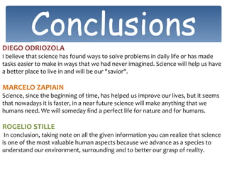 ConclusionsDIEGO ODRIOZOLA
I believe that science has found ways to solve problems in daily life or has made
tasks easier to make in ways that we had never imagined. Science will help us have
a better place to live in and will be our "savior".
MARCELO ZAPIAIN
Science, since the beginning of time, has helped us improve our lives, but it seems
that nowadays it is faster, in a near future science will make anything that we
humans need. We will someday find a perfect life for nature and for humans.
ROGELIO STILLE
In conclusion, taking note on all the given information you can realize that science
is one of the most valuable human aspects because we advance as a species to
understand our environment, surrounding and to better our grasp of reality.
 