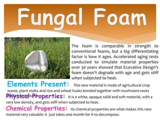 Elements Present: This new material is made of agricultural crop
waste, plant stalks and rice and wheat husks bonded together with mushroom roots
(called mycelium).
The foam is comparable in strength to
conventional foams, but a big differentiating
factor is how it ages. Accelerated aging tests
conducted to simulate material properties
over 30 years showed that Ecovative Design’s
foam doesn’t degrade with age and gets stiff
when subjected to heat.
Physical Properties: It is a white, opaque solid and soft material, with a
very low density, and gets stiff when subjected to heat.
Chemical Properties: Its chemical properties are what makes this new
material very valuable: it just takes one month for it to decompose.
 