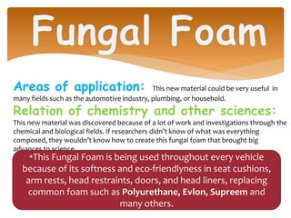 Areas of application: This new material could be very useful in
many fields such as the automotive industry, plumbing, or household.
Relation of chemistry and other sciences:
This new material was discovered because of a lot of work and investigations through the
chemical and biological fields. If researchers didn’t know of what was everything
composed, they wouldn’t know how to create this fungal foam that brought big
advances to science.
*This Fungal Foam is being used throughout every vehicle
because of its softness and eco-friendlyness in seat cushions,
arm rests, head restraints, doors, and head liners, replacing
common foam such as Polyurethane, Evlon, Supreem and
many others.
 