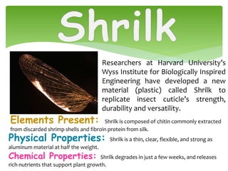Elements Present: Shrilk is composed of chitin commonly extracted
from discarded shrimp shells and fibroin protein from silk.
Researchers at Harvard University’s
Wyss Institute for Biologically Inspired
Engineering have developed a new
material (plastic) called Shrilk to
replicate insect cuticle’s strength,
durability and versatility.
Physical Properties: Shrilk is a thin, clear, flexible, and strong as
aluminum material at half the weight.
Chemical Properties: Shrilk degrades in just a few weeks, and releases
rich nutrients that support plant growth.
 