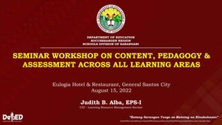 SEMINAR WORKSHOP ON CONTENT, PEDAGOGY &
ASSESSMENT ACROSS ALL LEARNING AREAS
InitialsOfFunctionalDivision/InitialsOfWhoPrepared/ShortenedTitleOfActivity/InitialsOfDocument-Number/Date
Judith B. Alba, EPS-I
CID - Learning Resource Management Section
Eulogia Hotel & Restaurant, General Santos City
August 15, 2022
 