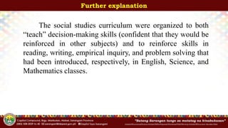 InitialsOfFunctionalDivision/InitialsOfWhoPrepared/ShortenedTitleOfActivity/InitialsOfDocument-Number/Date
Further explanation
The social studies curriculum were organized to both
“teach” decision-making skills (confident that they would be
reinforced in other subjects) and to reinforce skills in
reading, writing, empirical inquiry, and problem solving that
had been introduced, respectively, in English, Science, and
Mathematics classes.
 