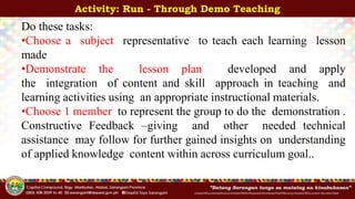 InitialsOfFunctionalDivision/InitialsOfWhoPrepared/ShortenedTitleOfActivity/InitialsOfDocument-Number/Date
Activity: Run - Through Demo Teaching
Do these tasks:
•Choose a subject representative to teach each learning lesson
made
•Demonstrate the lesson plan developed and apply
the integration of content and skill approach in teaching and
learning activities using an appropriate instructional materials.
•Choose 1 member to represent the group to do the demonstration .
Constructive Feedback –giving and other needed technical
assistance may follow for further gained insights on understanding
of applied knowledge content within across curriculum goal..
 