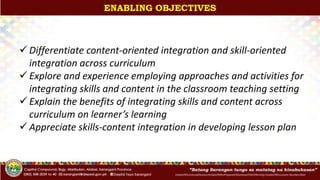 InitialsOfFunctionalDivision/InitialsOfWhoPrepared/ShortenedTitleOfActivity/InitialsOfDocument-Number/Date
ENABLING OBJECTIVES
 Differentiate content-oriented integration and skill-oriented
integration across curriculum
 Explore and experience employing approaches and activities for
integrating skills and content in the classroom teaching setting
 Explain the benefits of integrating skills and content across
curriculum on learner’s learning
 Appreciate skills-content integration in developing lesson plan
 