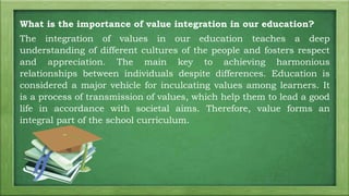 What is the importance of value integration in our education?
The integration of values in our education teaches a deep
understanding of different cultures of the people and fosters respect
and appreciation. The main key to achieving harmonious
relationships between individuals despite differences. Education is
considered a major vehicle for inculcating values among learners. It
is a process of transmission of values, which help them to lead a good
life in accordance with societal aims. Therefore, value forms an
integral part of the school curriculum.
 