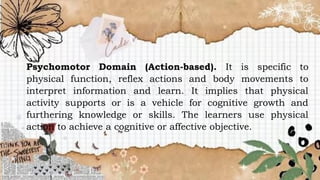 Psychomotor Domain (Action-based). It is specific to
physical function, reflex actions and body movements to
interpret information and learn. It implies that physical
activity supports or is a vehicle for cognitive growth and
furthering knowledge or skills. The learners use physical
action to achieve a cognitive or affective objective.
 