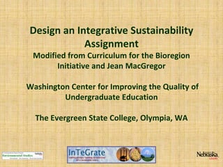 Design an Integrative Sustainability
Assignment
Modified from Curriculum for the Bioregion
Initiative and Jean MacGregor
Washington Center for Improving the Quality of
Undergraduate Education
The Evergreen State College, Olympia, WA

 