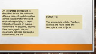 An integrated curriculum is
described as one that connects
different areas of study by cutting
across subject-matter lines and
emphasizing unifying concepts.
Integration focuses on making
connections for students, allowing
them to engage in relevant,
meaningful activities that can be
connected to real life.
BENEFITS:
The approach is holistic. Teachers
can use and relate ideas and
concepts across subjects.
 