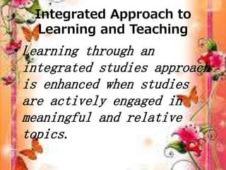 Integrated Approach to
Learning and Teaching
• Learning through an
integrated studies approach
is enhanced when studies
are actively engaged in
meaningful and relative
topics.
 