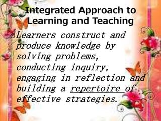 Integrated Approach to
Learning and Teaching
oLearners construct and
produce knowledge by
solving problems,
conducting inquiry,
engaging in reflection and
building a repertoire of
effective strategies.
 