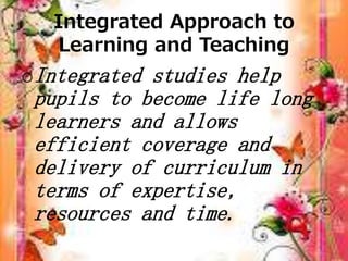 Integrated Approach to
Learning and Teaching
oIntegrated studies help
pupils to become life long
learners and allows
efficient coverage and
delivery of curriculum in
terms of expertise,
resources and time.
 