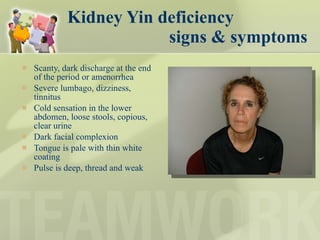 Kidney Yin deficiency    signs & symptoms Scanty, dark discharge at the end of the period or amenorrhea Severe lumbago, dizziness, tinnitus Cold sensation in the lower abdomen, loose stools, copious, clear urine Dark facial complexion Tongue is pale with thin white coating Pulse is deep, thread and weak 