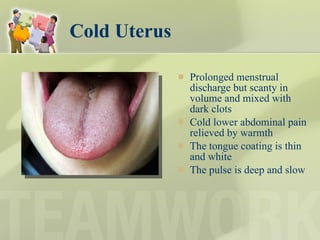 Cold Uterus Prolonged menstrual discharge but scanty in volume and mixed with dark clots Cold lower abdominal pain relieved by warmth The tongue coating is thin and white The pulse is deep and slow 