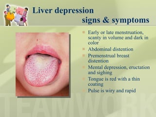 Liver depression    signs & symptoms Early or late menstruation, scanty in volume and dark in color Abdominal distention Premenstrual breast distention Mental depression, eructation and sighing Tongue is red with a thin coating Pulse is wiry and rapid  