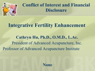 Conflict of Interest and Financial Disclosure Integrative Fertility Enhancement  Cathryn Hu, Ph.D., O.M.D., L.Ac.  President of Advanced Acupuncture, Inc.  Professor of Advanced Acupuncture Institute  None 