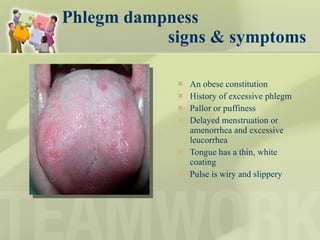 Phlegm dampness    signs & symptoms An obese constitution History of excessive phlegm Pallor or puffiness Delayed menstruation or amenorrhea and excessive leucorrhea Tongue has a thin, white coating Pulse is wiry and slippery 