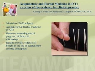 Acupuncture and Herbal Medicine in IVF:  a review of the evidence for clinical practice   -Cheong Y. Nardo LG, Rutherford T, Ledger W. DOHaD, UK, 2010 14 trials o f 2670 subjects Acupuncture & Herbal medicine in ART Outcome measuring rate of pregnant, birthrate, & miscarriage Results provide evidence of benefit in the use of acupuncture assisted conception. 