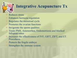 Integrative Acupuncture Tx Reduces stress Enhances hormone regulation Regulates the menstrual cycle Promotes the ovarian functions Invigorate the sperm qualities Treats PMS, Amenorrhea, Endometriosis and blocked fallopian tubes Increases the effectiveness of IVF, GIFT, ZIFT, and ET. Procedures Protects the fragile embryo Strengthen the immune system 