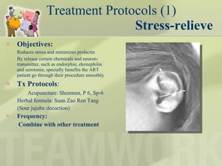 Treatment Protocols (1) Stress-relieve Objectives:  Reduces stress and minimizes prolactin By release certain chemicals and neuron-transmitter, such as endorphin, ekenephilin and serotonin, specially benefits the ART patient go through their procedure smoothly Tx Protocols :  Acupuncture: Shenmen, P 6, Sp-6 Herbal formula: Suan Zao Ren Tang (Sour jujube decoction) Frequency:  Combine with other treatment  