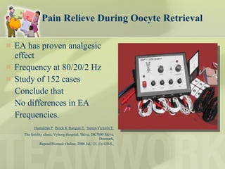 Pain Relieve During Oocyte Retrieval EA has proven analgesic effect Frequency at 80/20/2 Hz  Study of 152 cases  Conclude that  No differences in EA  Frequencies.  Humaidan P .  Brock K   Bungum L .  Stener-Victorin E. The fertility clinic, Vyborg Hospital, Skive, DK7800 Skive, Denmark, Reprod Biomed. Online, 2006 Jul; 13, (1):120-S.   