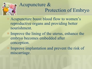 Acupuncture &    Protection of Embryo Acupuncture boost blood flow to women’s reproductive organs and providing better nourishment. Improve the lining of the uterus, enhance the embryo becomes embedded after conception.  Improve implantation and prevent the risk of miscarriage.  