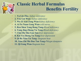 Classic Herbal Formulas   Benefits Fertility  1.  Yu Lin Zhu-  kidney deficiency 2. You Gui Wan-  kidney deficiency 3. Wu Zi Yan Zong Wan- kidney deficiency 4. Ai Fu Nuan Gong Wan- cold uterus 5. Ren Shen Yang Rong Tang- Blood deficiency   6. Yang Jing Zhong Yu Tang- Blood deficiency 7. Chai Hu Shu Gan San- liver depression 8. Kai Yu Zhong Yu Tang- liver depression 9. Qi Re Xiao Yu Tang-  Stagnant heat 10. Xiao Zhi Mo Dao Tan Tang- Phlegm dampness   11. Qi Gong Wan- Stagnant heat 