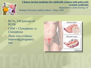 Chinese herbal medicine for subfertile women with polycystic ovarian syndrome - Reproductive endocrinology of  Sichuan University medical school,  China, 2010  RCTs, 344 patients of PCOS CHM + Clomiphene vs. Clomiphene There was evidence improving pregnancy rate 