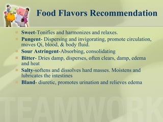 Food Flavors Recommendation Sweet -Tonifies and harmonizes and relaxes.  Pungent - Dispersing and invigorating, promote circulation, moves Qi, blood, & body fluid. Sour Astringent -Absorbing, consolidating Bitter - Dries damp, disperses, often clears, damp, edema and heat Salty -softens and dissolves hard masses. Moistens and lubricates the intestines Bland - diuretic, promotes urination and relieves edema 