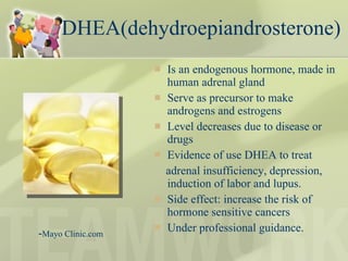 DHEA(dehydroepiandrosterone)  Is an endogenous hormone, made in human adrenal gland Serve as precursor to make androgens and estrogens Level decreases due to disease or drugs Evidence of use DHEA to treat adrenal insufficiency, depression, induction of labor and lupus. Side effect: increase the risk of hormone sensitive cancers Under professional guidance. - Mayo Clinic.com  
