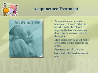 Acupuncture Treatment Acupuncture can stimulate histamine release to dilate the blood vessels, therefore to improve the blood circulation, thus reduces varicose veins in the region Most commonly selected points are located on the back and leg areas.  Frequency at 1-2 tx/wk  or  based individualized treatment plan 