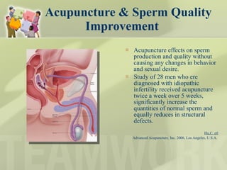 Acupuncture & Sperm Quality Improvement Acupuncture effects on sperm production and quality without causing any changes in behavior and sexual desire.  Study of 28 men who ere diagnosed with idiopathic infertility received acupuncture twice a week over 5 weeks, significantly increase the quantities of normal sperm and equally reduces in structural defects.  Hu,C. etl Advanced Acupuncture, Inc. 2006, Los Angeles, U.S.A.  