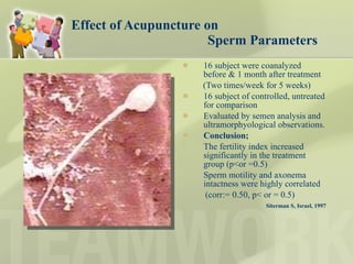 Effect of Acupuncture on    Sperm Parameters 16 subject were coanalyzed before & 1 month after treatment (Two times/week for 5 weeks) 16 subject of controlled, untreated for comparison Evaluated by semen analysis and ultramorphyological observations.  Conclusion;   The fertility index increased significantly in the treatment group (p<or =0.5) Sperm motility and axonema intactness were highly correlated  (corr:= 0.50, p< or = 0.5) Siterman S, Israel, 1997 