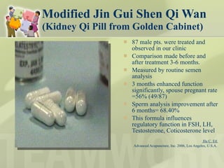 Modified Jin Gui Shen Qi Wan   (Kidney Qi Pill from Golden Cabinet)  87 male pts. were treated and observed in our clinic Comparison made before and after treatment 3-6 months. Measured by routine semen analysis 3 months enhanced function significantly, spouse pregnant rate =56% (49/87) Sperm analysis improvement after 6 months= 68.40%  This formula influences  regulatory function in FSH, LH, Testosterone, Coticosterone level Hu C. Etl  Advanced Acupuncture, Inc. 2006, Los Angeles, U.S.A.  