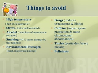 Things to avoid High temperature ( best at 32 degrees C) Stress   ( testes malnourished) Alcohol   ( interferes of testosterone secretion) Smoking   (40 % sperm damage by free radicals) Environmental Estrogen (meat, microwave plastics) Drugs  ( reduces testosterone & libido) Caffeine  (impair sperm production & cause chromosomal abnormalities) Toxins  (pesticides, heavy metals) Pollutants 