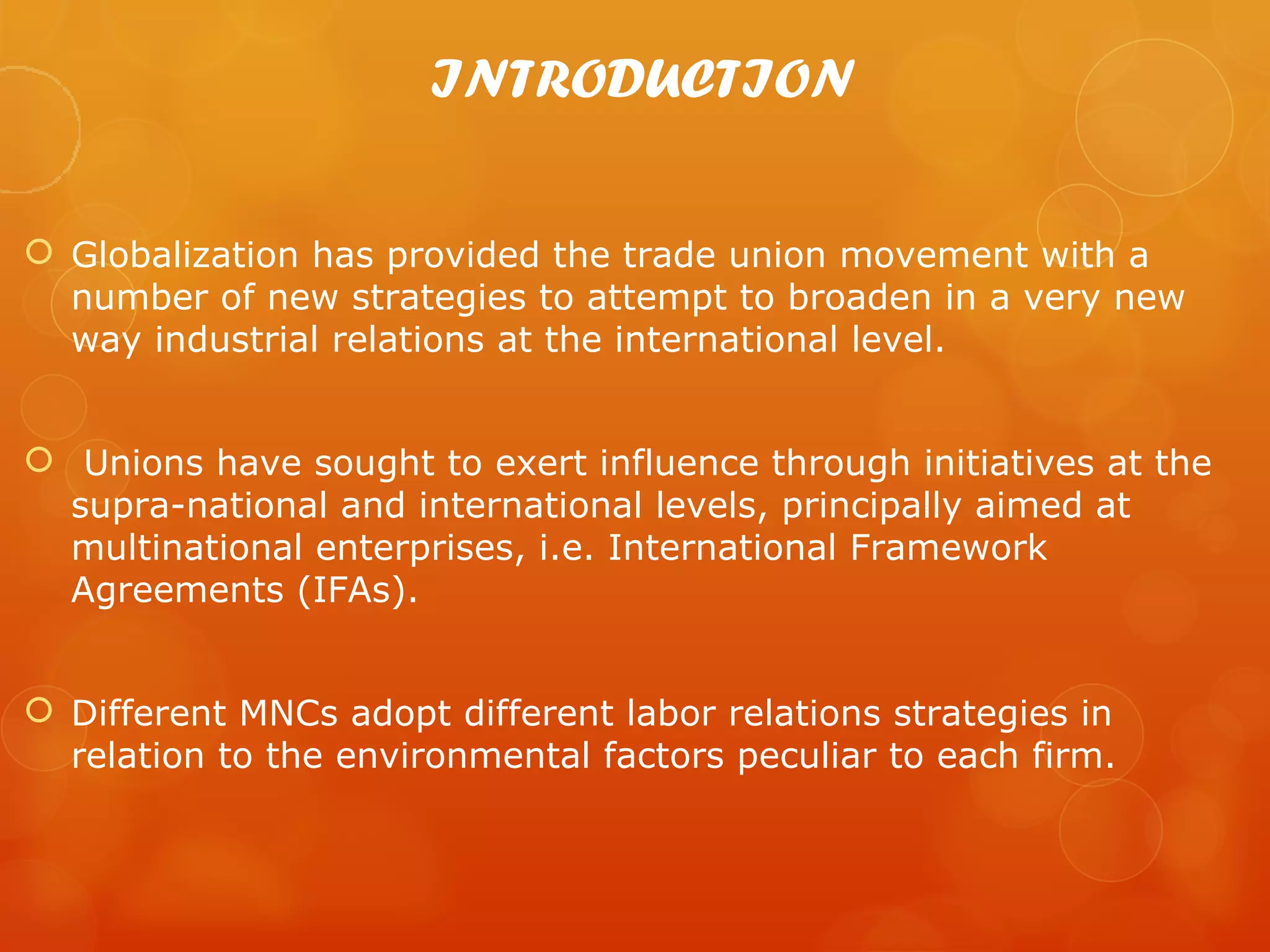 INTRODUCTION

 Globalization has provided the trade union movement with a
  number of new strategies to attempt to broaden in a very new
  way industrial relations at the international level.


 Unions have sought to exert influence through initiatives at the
  supra-national and international levels, principally aimed at
  multinational enterprises, i.e. International Framework
  Agreements (IFAs).


 Different MNCs adopt different labor relations strategies in
  relation to the environmental factors peculiar to each firm.
 