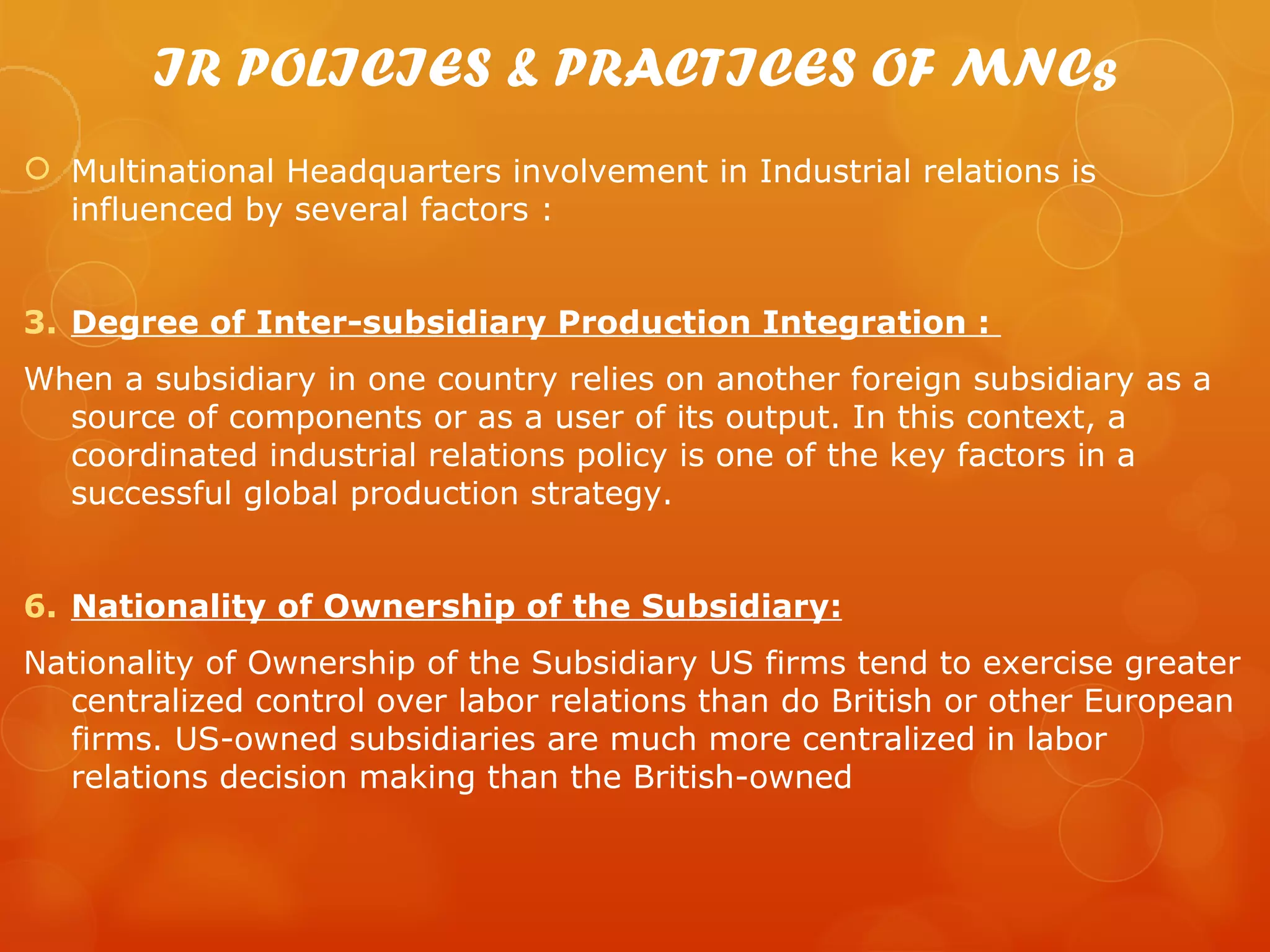 IR POLICIES & PRACTICES OF MNCs
 Multinational Headquarters involvement in Industrial relations is
  influenced by several factors :


3. Degree of Inter-subsidiary Production Integration :
When a subsidiary in one country relies on another foreign subsidiary as a
  source of components or as a user of its output. In this context, a
  coordinated industrial relations policy is one of the key factors in a
  successful global production strategy.


6. Nationality of Ownership of the Subsidiary:
Nationality of Ownership of the Subsidiary US firms tend to exercise greater
  centralized control over labor relations than do British or other European
  firms. US-owned subsidiaries are much more centralized in labor
  relations decision making than the British-owned
 