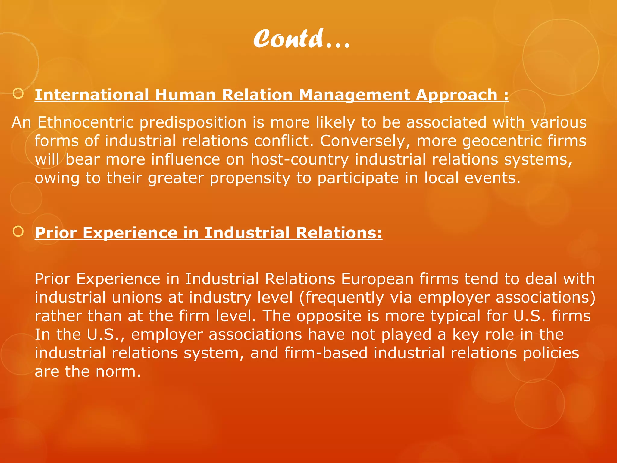 Contd…
 International Human Relation Management Approach :
An Ethnocentric predisposition is more likely to be associated with various
   forms of industrial relations conflict. Conversely, more geocentric firms
   will bear more influence on host-country industrial relations systems,
   owing to their greater propensity to participate in local events.


 Prior Experience in Industrial Relations:


   Prior Experience in Industrial Relations European firms tend to deal with
   industrial unions at industry level (frequently via employer associations)
   rather than at the firm level. The opposite is more typical for U.S. firms
   In the U.S., employer associations have not played a key role in the
   industrial relations system, and firm-based industrial relations policies
   are the norm.
 
