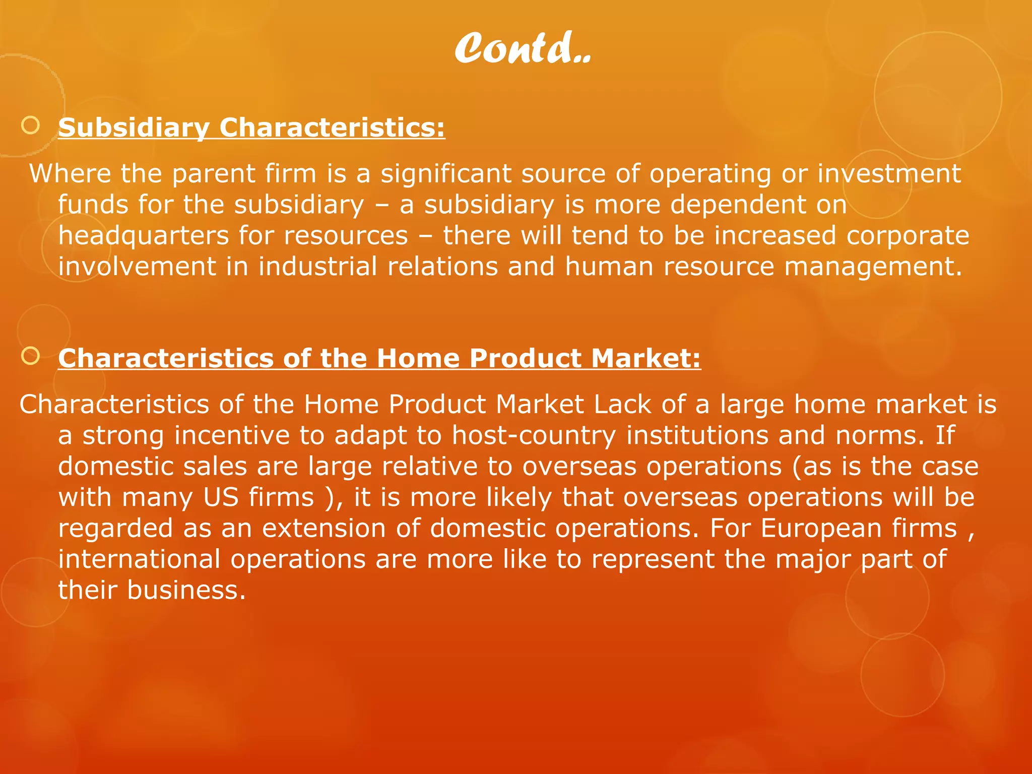 Contd..
 Subsidiary Characteristics:
Where the parent firm is a significant source of operating or investment
 funds for the subsidiary – a subsidiary is more dependent on
 headquarters for resources – there will tend to be increased corporate
 involvement in industrial relations and human resource management.


 Characteristics of the Home Product Market:
Characteristics of the Home Product Market Lack of a large home market is
  a strong incentive to adapt to host-country institutions and norms. If
  domestic sales are large relative to overseas operations (as is the case
  with many US firms ), it is more likely that overseas operations will be
  regarded as an extension of domestic operations. For European firms ,
  international operations are more like to represent the major part of
  their business.
 