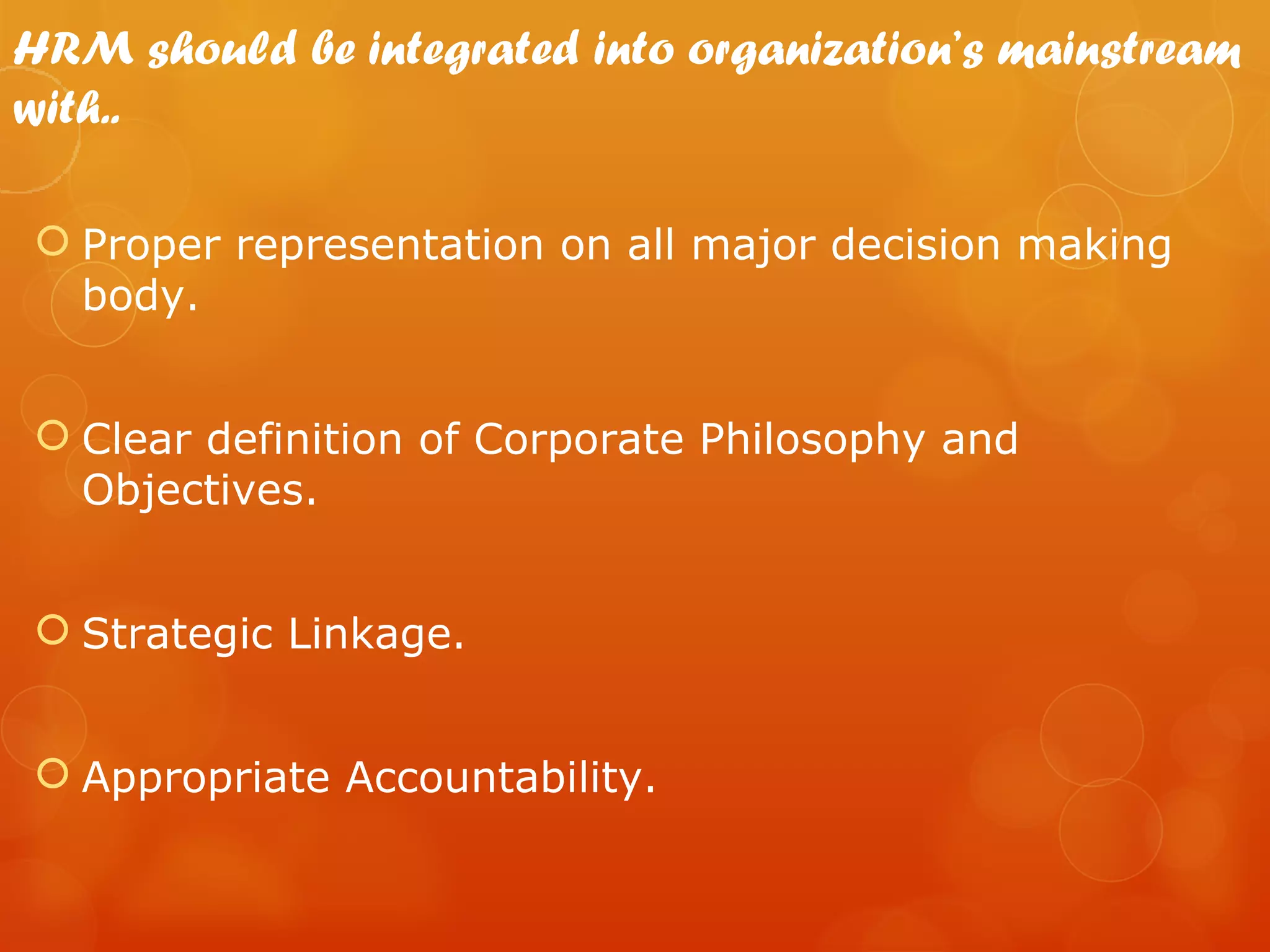 HRM should be integrated into organization’s mainstream
with..

 Proper representation on all major decision making
  body.


 Clear definition of Corporate Philosophy and
  Objectives.


 Strategic Linkage.


 Appropriate Accountability.
 