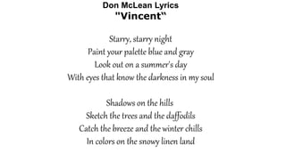 Don McLean Lyrics
"Vincent“
Starry, starry night
Paint your palette blue and gray
Look out on a summer's day
With eyes that know the darkness in my soul
Shadows on the hills
Sketch the trees and the daffodils
Catch the breeze and the winter chills
In colors on the snowy linen land
 