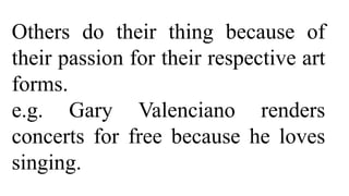 Others do their thing because of
their passion for their respective art
forms.
e.g. Gary Valenciano renders
concerts for free because he loves
singing.
 
