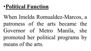 •Political Function
When Imelda Romualdez-Marcos, a
patroness of the arts became the
Governor of Metro Manila, she
promoted her political programs by
means of the arts.
 